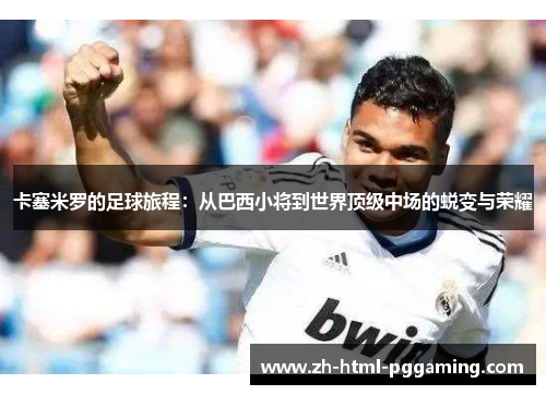 卡塞米罗的足球旅程：从巴西小将到世界顶级中场的蜕变与荣耀