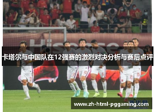 卡塔尔与中国队在12强赛的激烈对决分析与赛后点评